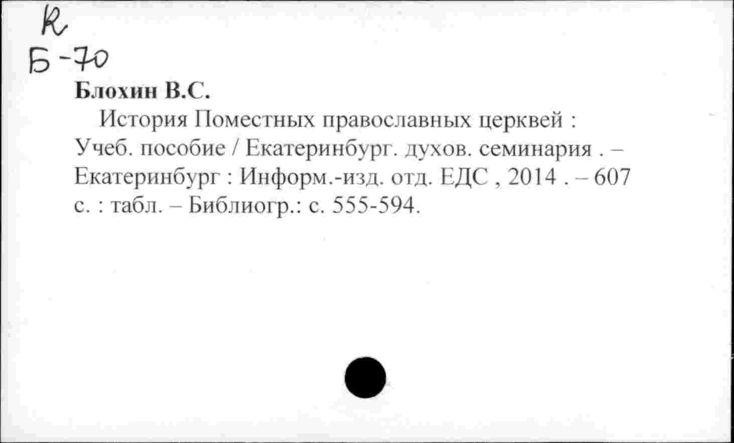 ﻿Блохин В.С.
История Поместных православных церквей : Учеб, пособие / Екатеринбург, духов, семинария . -Екатеринбург : Информ.-изд. отд. ЕДС , 2014 . - 607 с. : табл. - Библиогр.: с. 555-594.